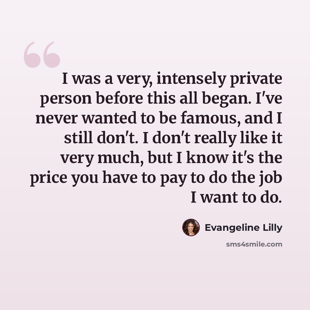 “I was a very, intensely private person before this all began. I've never wanted to be famous, and I still don't. I don't really like it very much, but I know it's the price you have to pay to do the job I want to do.” quote by Evangeline Lilly