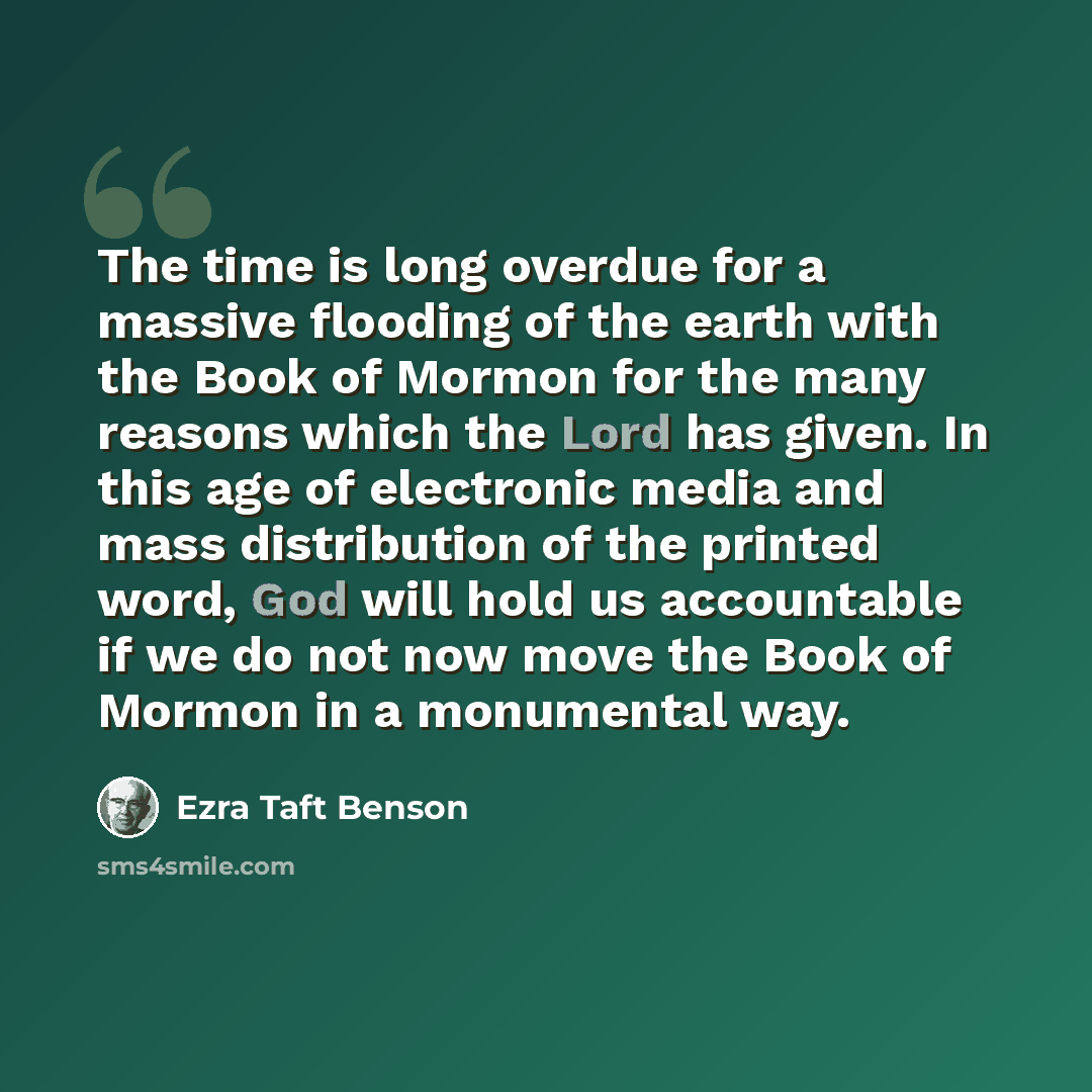 “The time is long overdue for a massive flooding of the earth with the Book of Mormon for the many reasons which the Lord has given. In this age of electronic media and mass distribution of the printed word, God will hold us accountable if we do not now move the Book of Mormon in a monumental way.” quote by Ezra Taft Benson