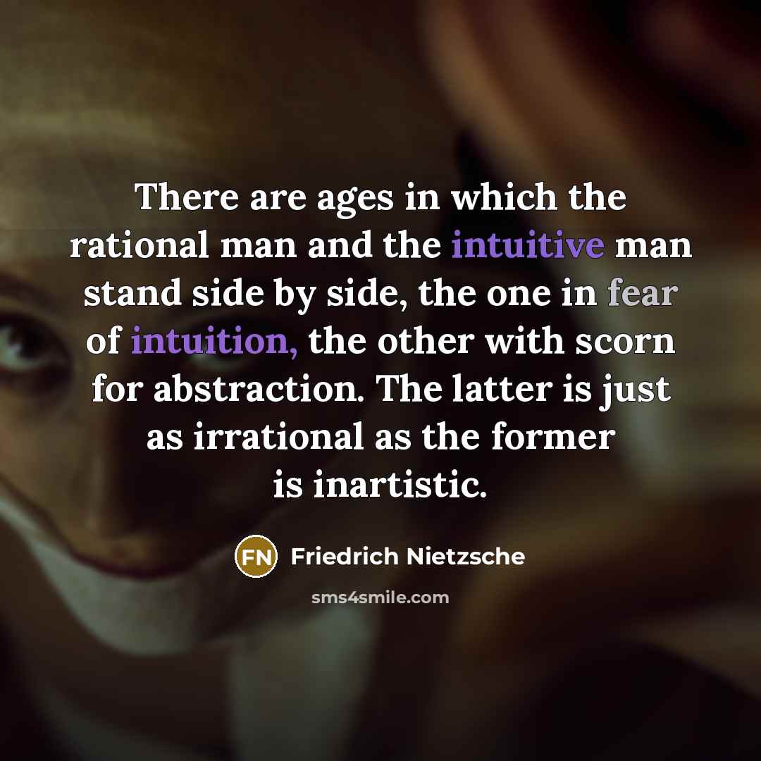 “There are ages in which the rational man and the intuitive man stand side by side, the one in fear of intuition, the other with scorn for abstraction. The latter is just as irrational as the former is inartistic.” quote by Friedrich Nietzsche
