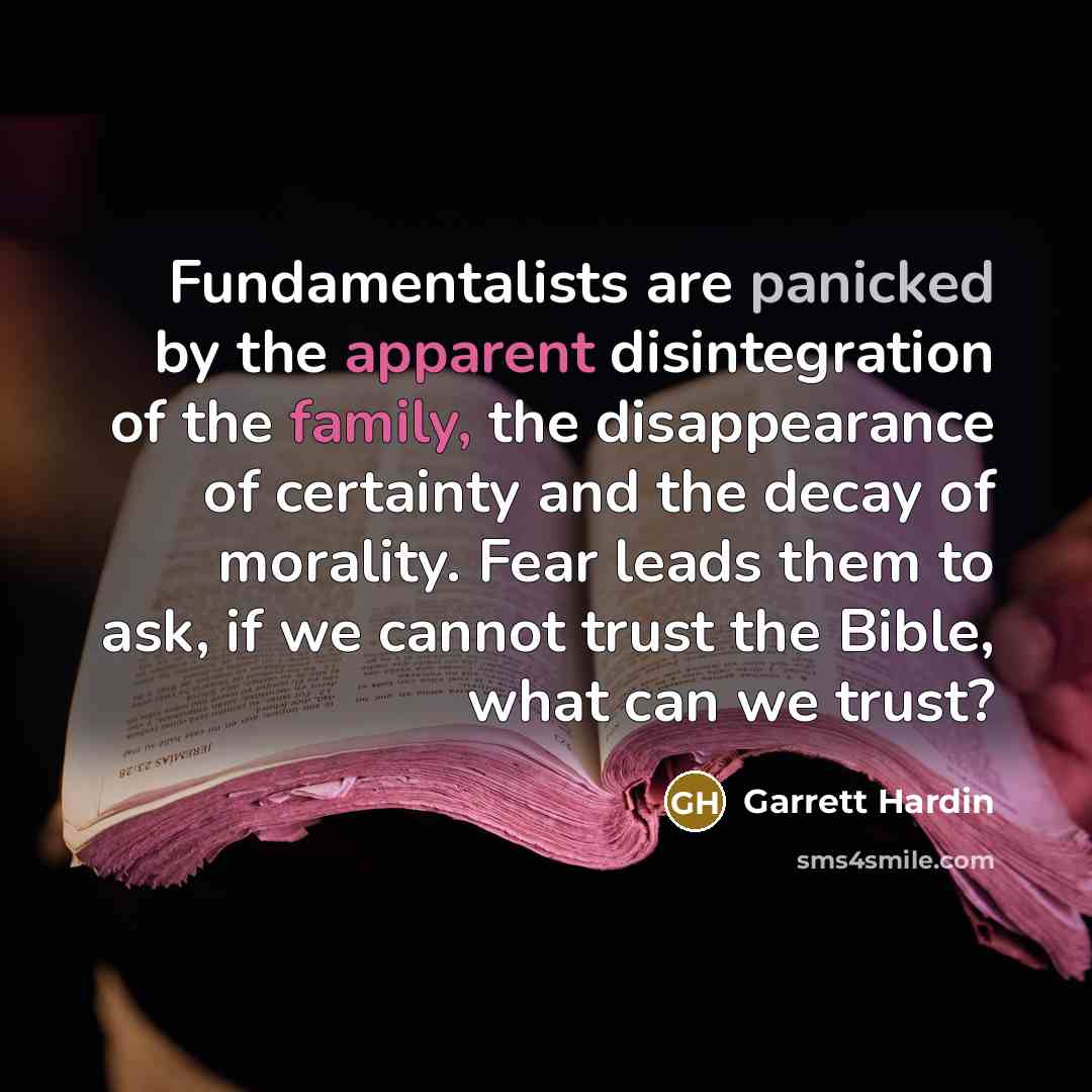 “Fundamentalists are panicked by the apparent disintegration of the family, the disappearance of certainty and the decay of morality. Fear leads them to ask, if we cannot trust the Bible, what can we trust?” quote by Garrett Hardin