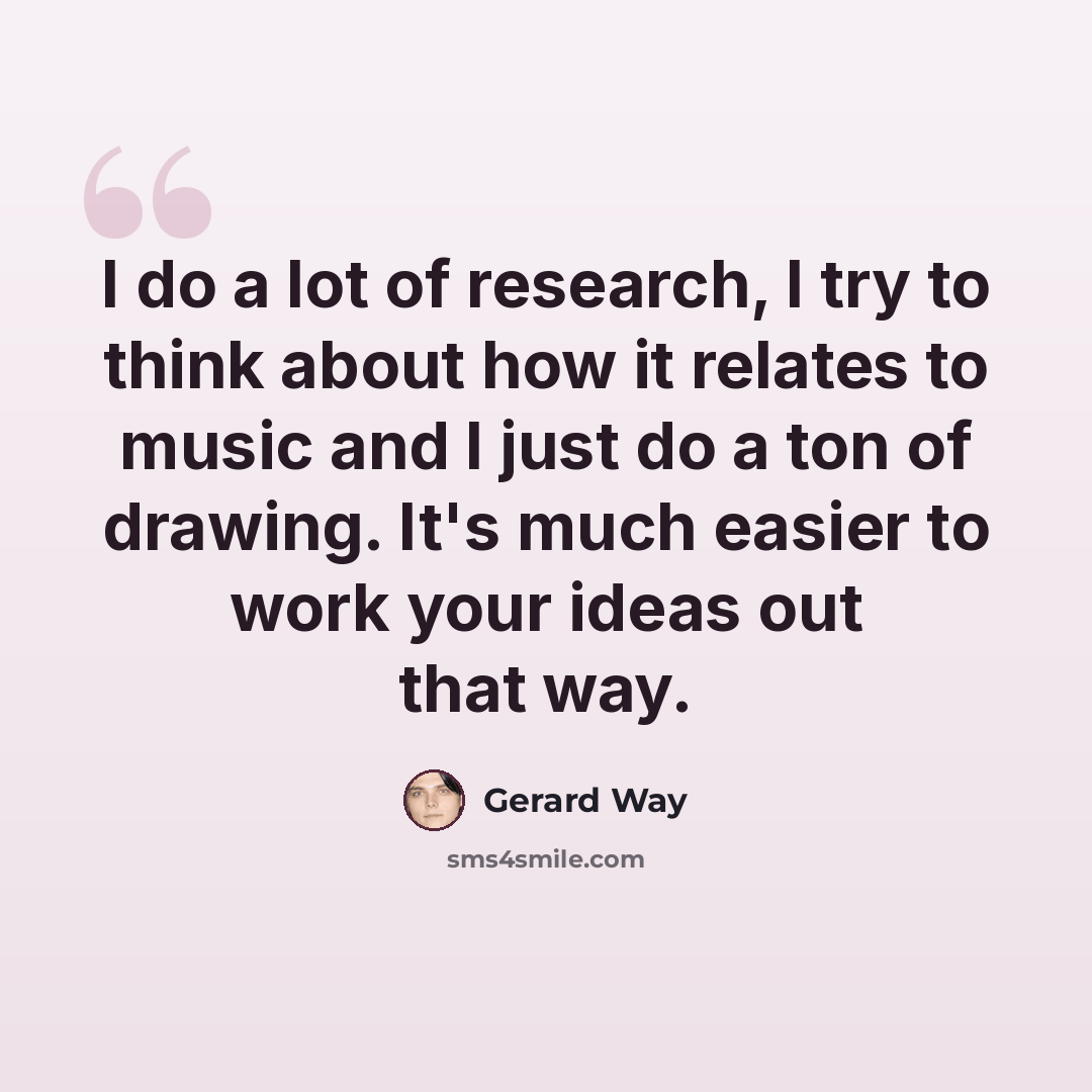 “I do a lot of research, I try to think about how it relates to music and I just do a ton of drawing. It's much easier to work your ideas out that way.” quote by Gerard Way