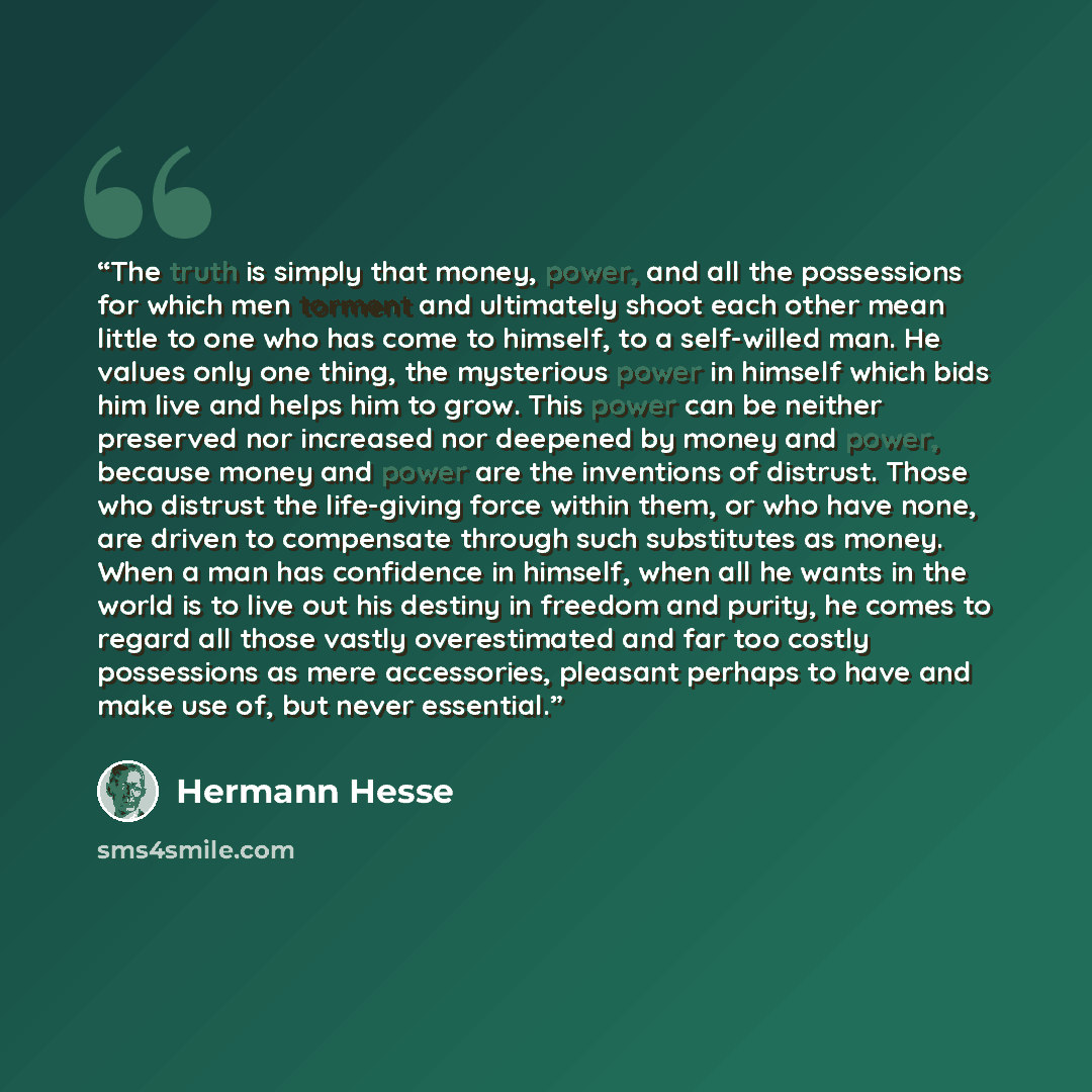 “The truth is simply that money, power, and all the possessions for which men torment and ultimately shoot each other mean little to one who has come to himself, to a self-willed man. He values only one thing, the mysterious power in himself which bids him live and helps him to grow. This power can…” quote by Hermann Hesse