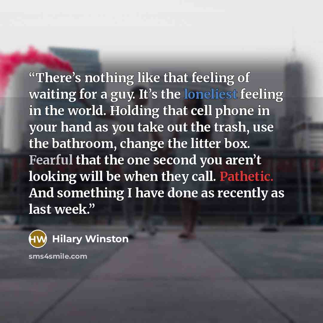 “There’s nothing like that feeling of waiting for a guy. It’s the loneliest feeling in the world. Holding that cell phone in your hand as you take out the trash, use the bathroom, change the litter box. Fearful that the one second you aren’t looking will be when they call. Pathetic. And something I…” quote by Hilary Winston