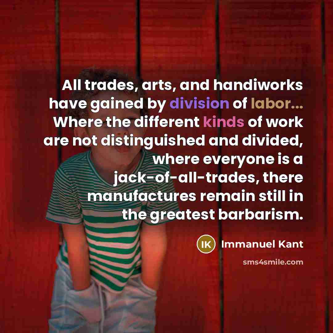 “All trades, arts, and handiworks have gained by division of labor... Where the different kinds of work are not distinguished and divided, where everyone is a jack-of-all-trades, there manufactures remain still in the greatest barbarism.” quote by Immanuel Kant