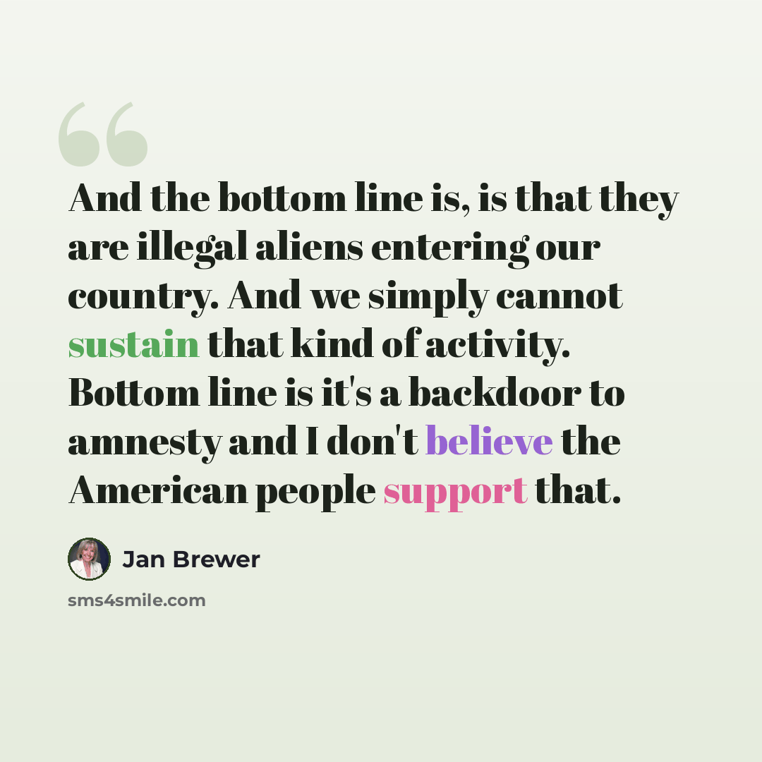 “And the bottom line is, is that they are illegal aliens entering our country. And we simply cannot sustain that kind of activity. Bottom line is it's a backdoor to amnesty and I don't believe the American people support that.” quote by Jan Brewer