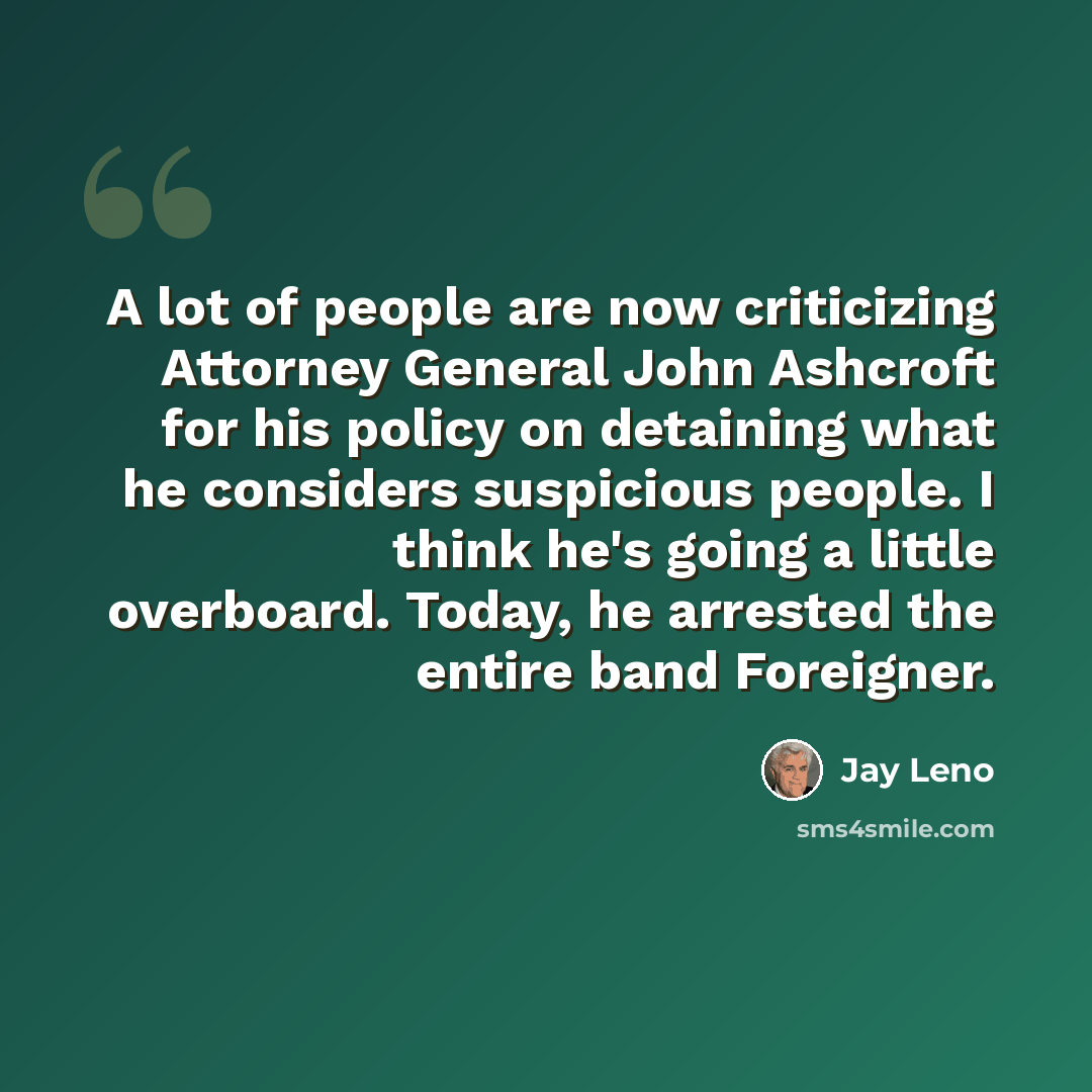 “A lot of people are now criticizing Attorney General John Ashcroft for his policy on detaining what he considers suspicious people. I think he's going a little overboard. Today, he arrested the entire band Foreigner.” quote by Jay Leno