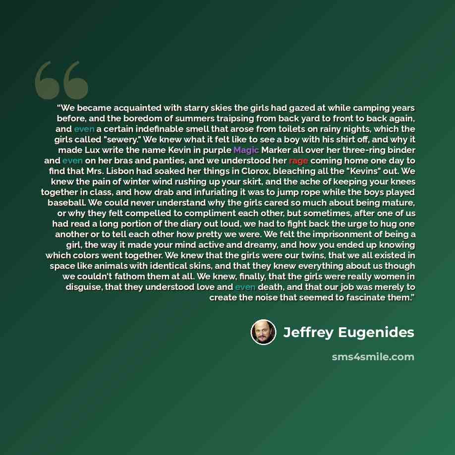 “We became acquainted with starry skies the girls had gazed at while camping years before, and the boredom of summers traipsing from back yard to front to back again, and even a certain indefinable smell that arose from toilets on rainy nights, which the girls called "sewery." We knew what it felt…” quote by Jeffrey Eugenides