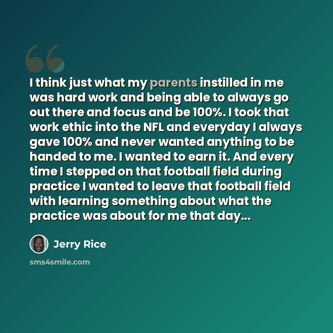 “I think just what my parents instilled in me was hard work and being able to always go out there and focus and be 100%. I took that work ethic into the NFL and everyday I always gave 100% and never wanted anything to be handed to me. I wanted to earn it. And every time I stepped on that football…” quote by Jerry Rice