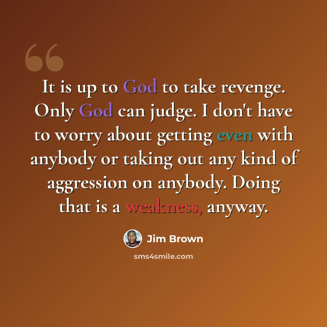 “It is up to God to take revenge. Only God can judge. I don't have to worry about getting even with anybody or taking out any kind of aggression on anybody. Doing that is a weakness, anyway.” quote by Jim Brown