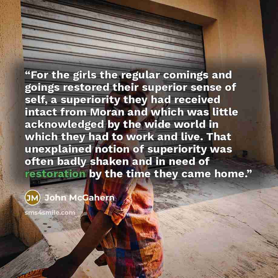 “For the girls the regular comings and goings restored their superior sense of self, a superiority they had received intact from Moran and which was little acknowledged by the wide world in which they had to work and live. That unexplained notion of superiority was often badly shaken and in need of…” quote by John McGahern