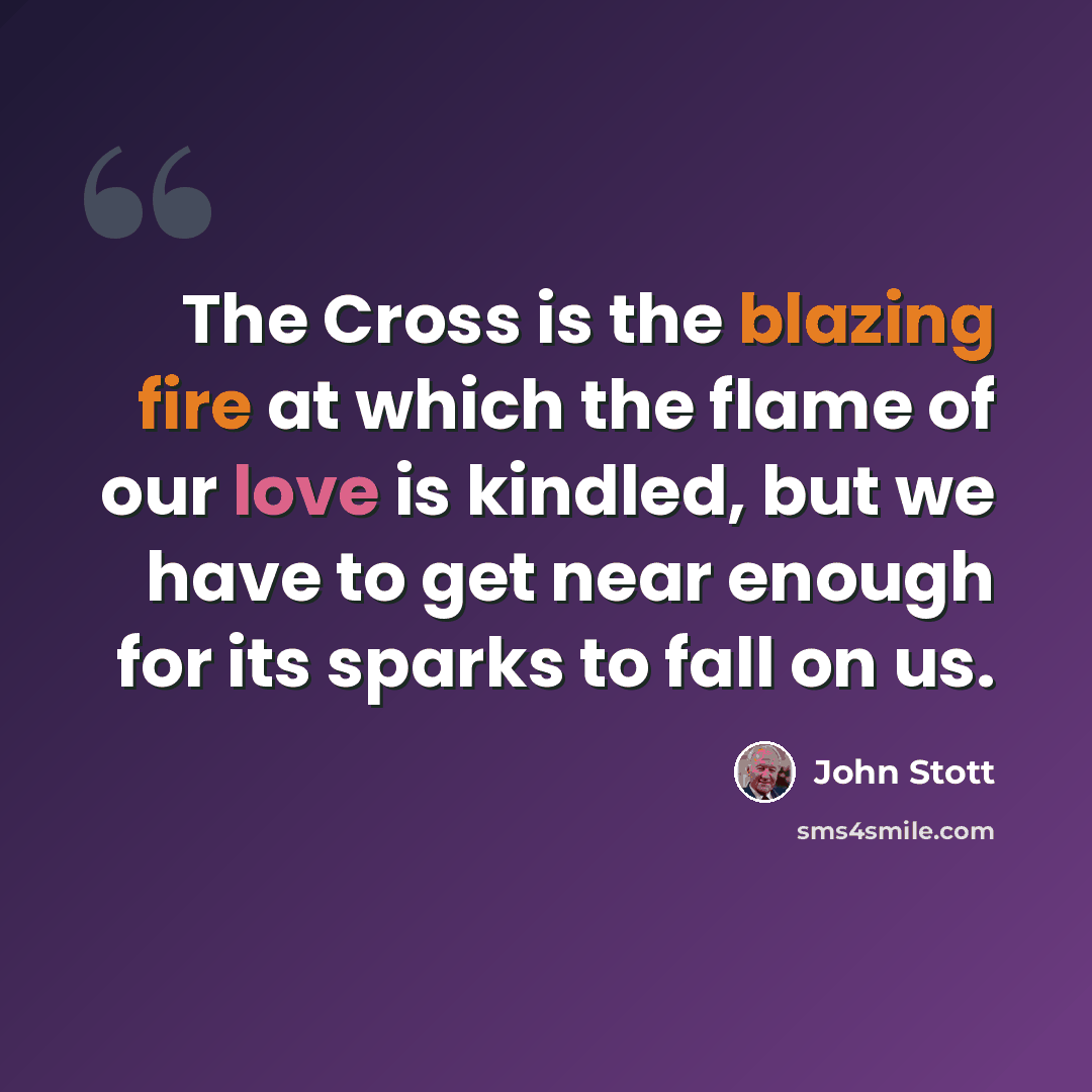 “The Cross is the blazing fire at which the flame of our love is kindled, but we have to get near enough for its sparks to fall on us.” quote by John Stott