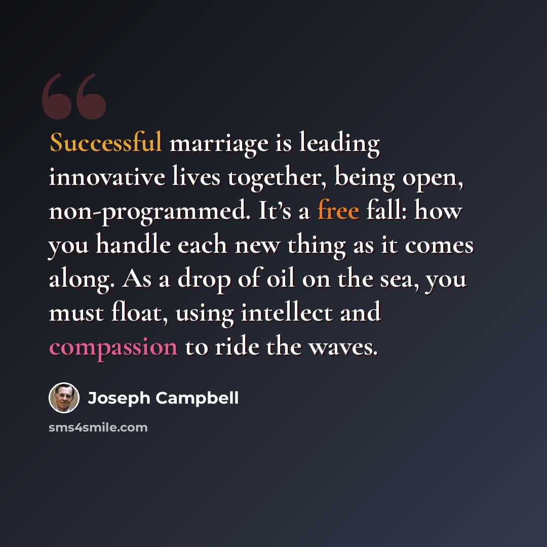 “Successful marriage is leading innovative lives together, being open, non-programmed. It’s a free fall: how you handle each new thing as it comes along. As a drop of oil on the sea, you must float, using intellect and compassion to ride the waves.” quote by Joseph Campbell