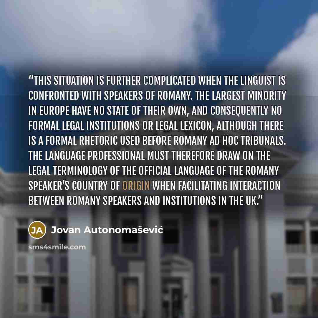 “This situation is further complicated when the linguist is confronted with speakers of Romany. The largest minority in Europe have no state of their own, and consequently no formal legal institutions or legal lexicon, although there is a formal rhetoric used before Romany ad hoc tribunals. The…” quote by Jovan Autonomašević