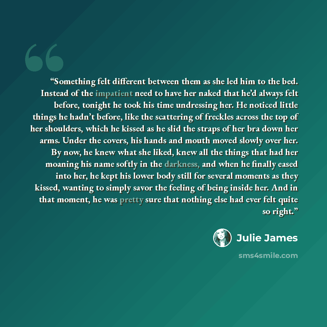“Something felt different between them as she led him to the bed. Instead of the impatient need to have her naked that he’d always felt before, tonight he took his time undressing her. He noticed little things he hadn’t before, like the scattering of freckles across the top of her shoulders, which…” quote by Julie James