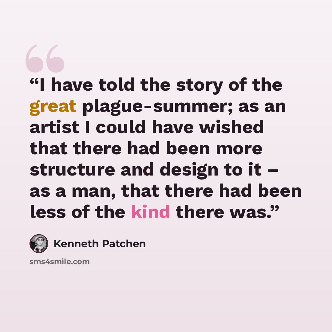 “I have told the story of the great plague-summer; as an artist I could have wished that there had been more structure and design to it – as a man, that there had been less of the kind there was.” quote by Kenneth Patchen