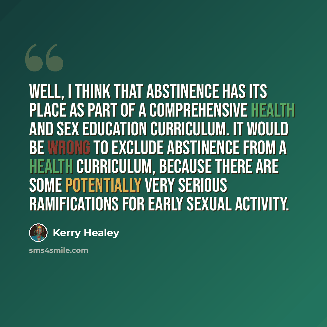 “Well, I think that abstinence has its place as part of a comprehensive health and sex education curriculum. It would be wrong to exclude abstinence from a health curriculum, because there are some potentially very serious ramifications for early sexual activity.” quote by Kerry Healey