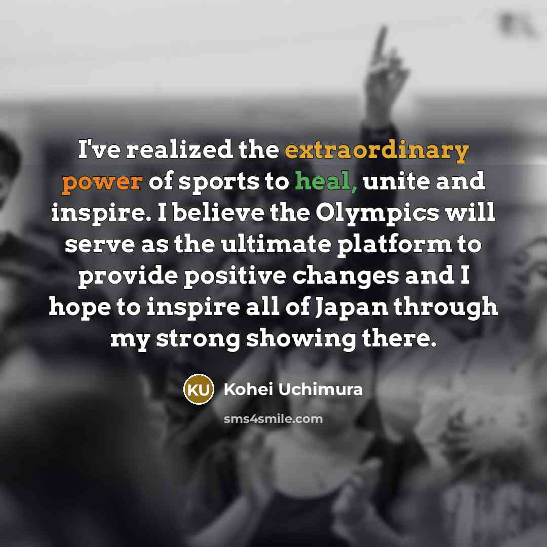 “I've realized the extraordinary power of sports to heal, unite and inspire. I believe the Olympics will serve as the ultimate platform to provide positive changes and I hope to inspire all of Japan through my strong showing there.” quote by Kohei Uchimura