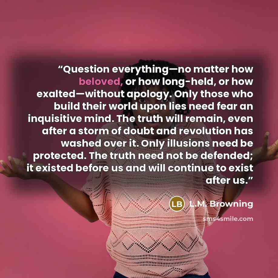 “Question everything—no matter how beloved, or how long-held, or how exalted—without apology. Only those who build their world upon lies need fear an inquisitive mind. The truth will remain, even after a storm of doubt and revolution has washed over it. Only illusions need be protected. The truth…” quote by L.M. Browning