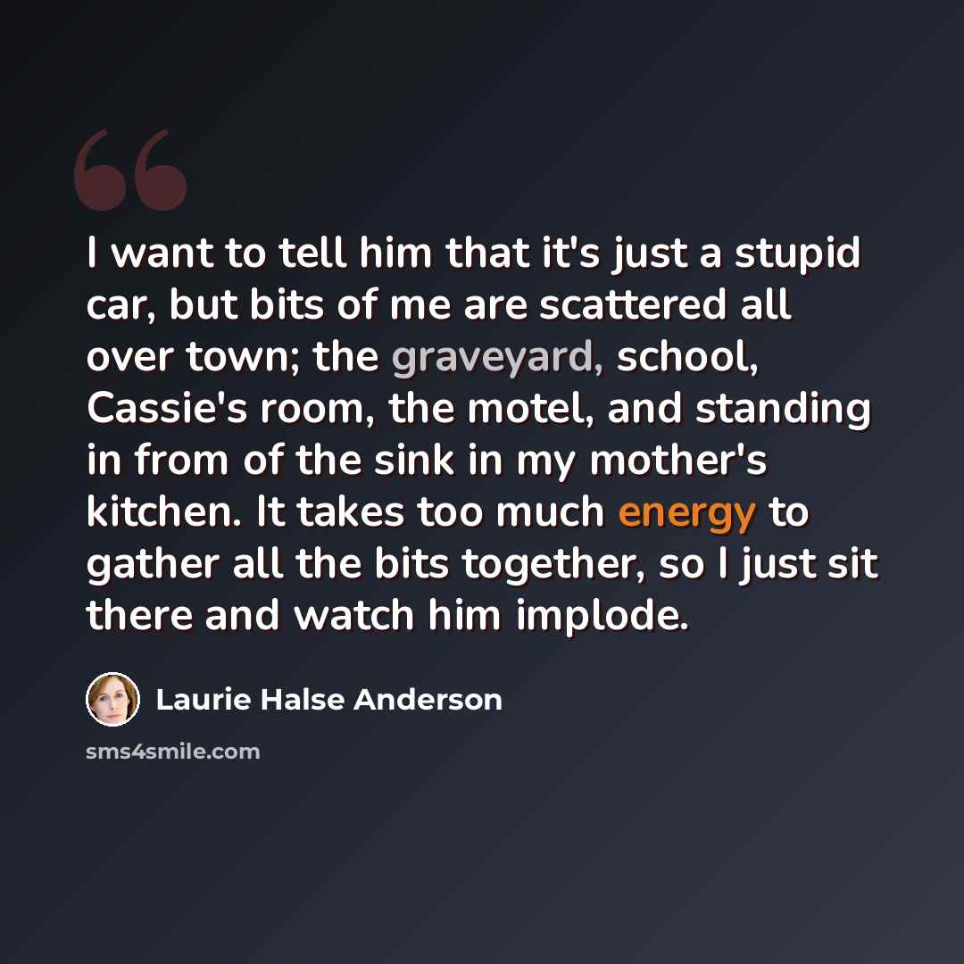 “I want to tell him that it's just a stupid car, but bits of me are scattered all over town; the graveyard, school, Cassie's room, the motel, and standing in from of the sink in my mother's kitchen. It takes too much energy to gather all the bits together, so I just sit there and watch him implode.” quote by Laurie Halse Anderson