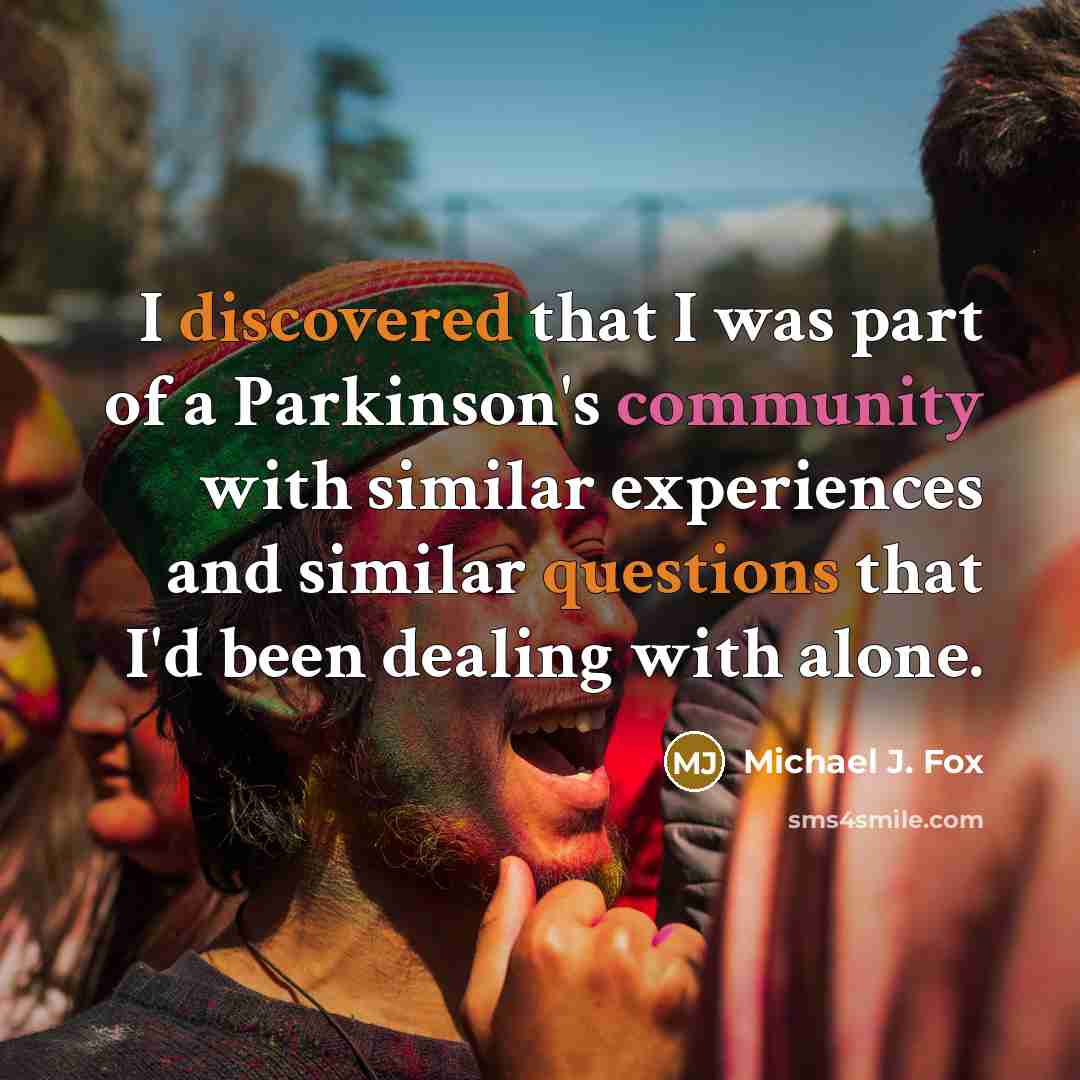 “I discovered that I was part of a Parkinson's community with similar experiences and similar questions that I'd been dealing with alone.” quote by Michael J. Fox