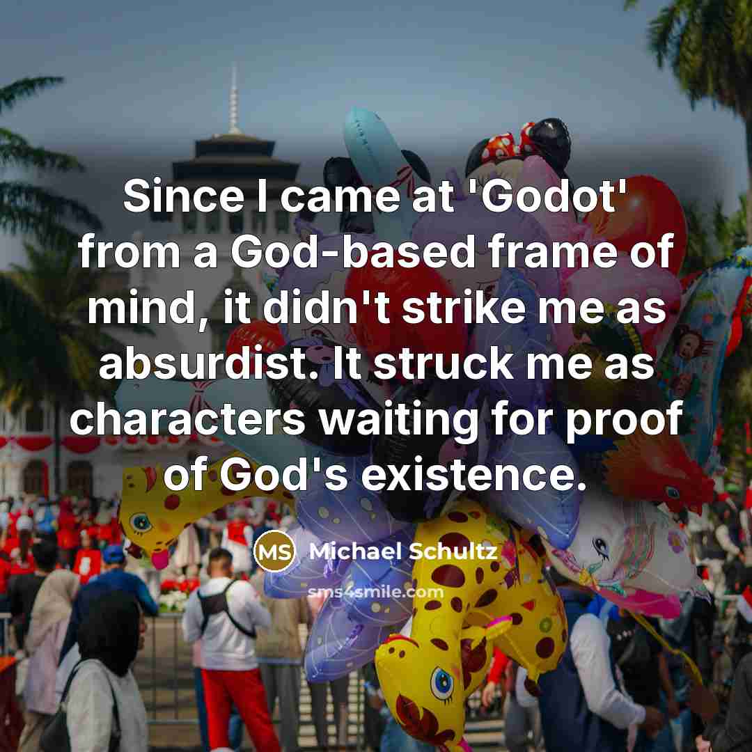 “Since I came at 'Godot' from a God-based frame of mind, it didn't strike me as absurdist. It struck me as characters waiting for proof of God's existence.” quote by Michael Schultz