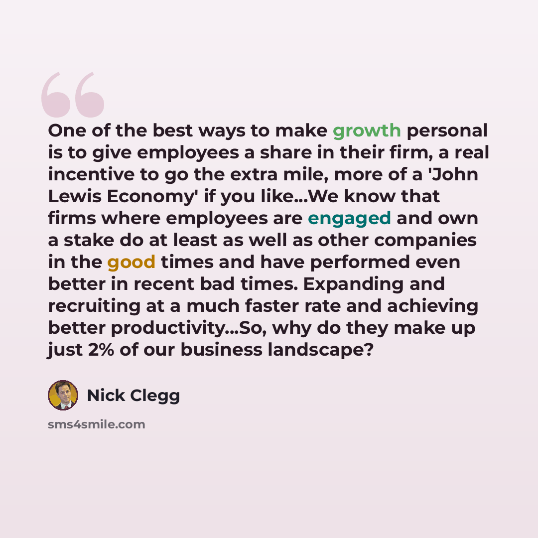 “One of the best ways to make growth personal is to give employees a share in their firm, a real incentive to go the extra mile, more of a 'John Lewis Economy' if you like...We know that firms where employees are engaged and own a stake do at least as well as other companies in the good times and…” quote by Nick Clegg