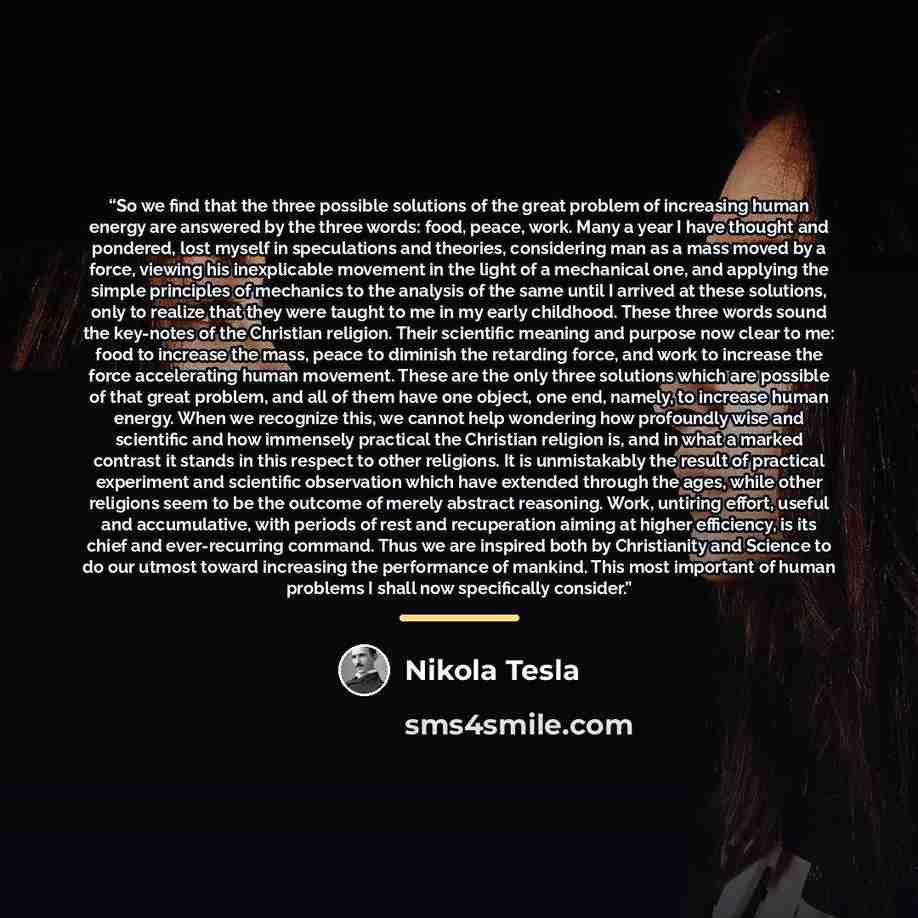 “So we find that the three possible solutions of the great problem of increasing human energy are answered by the three words: food, peace, work. Many a year I have thought and pondered, lost myself in speculations and theories, considering man as a mass moved by a force, viewing his inexplicable…” quote by Nikola Tesla