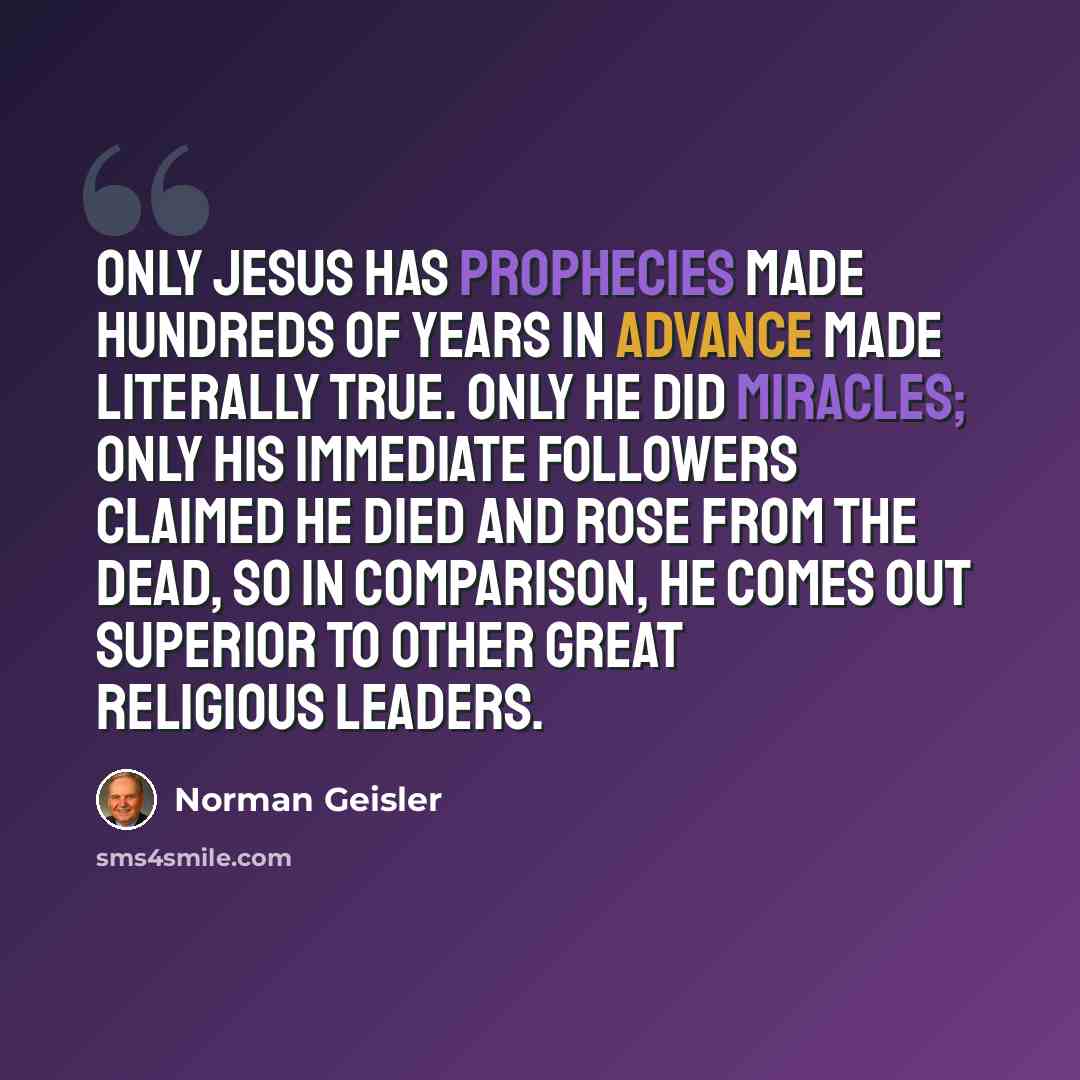“Only Jesus has prophecies made hundreds of years in advance made literally true. Only He did miracles; only His immediate followers claimed He died and rose from the dead, so in comparison, He comes out superior to other great religious leaders.” quote by Norman Geisler