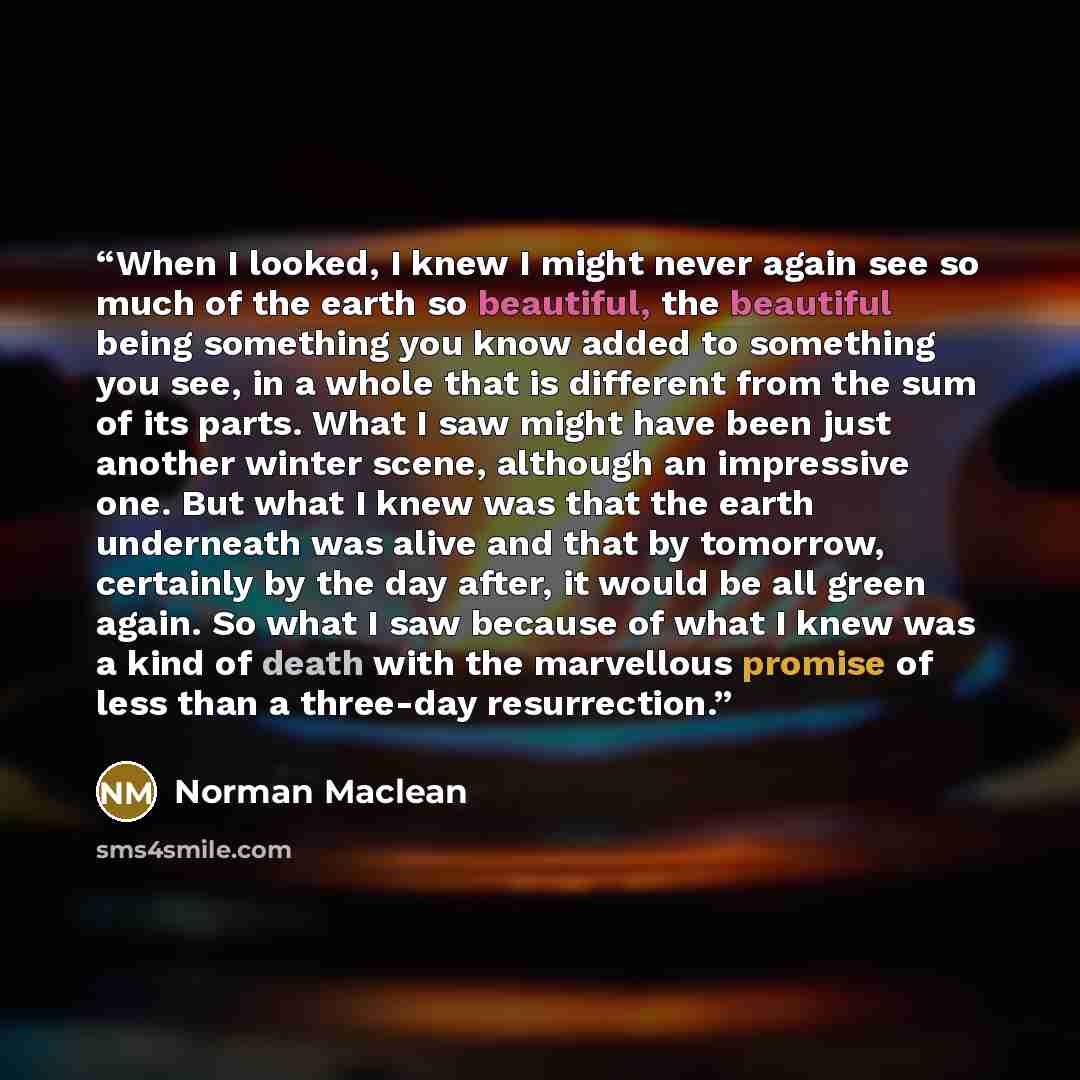 “When I looked, I knew I might never again see so much of the earth so beautiful, the beautiful being something you know added to something you see, in a whole that is different from the sum of its parts. What I saw might have been just another winter scene, although an impressive one. But what I…” quote by Norman Maclean