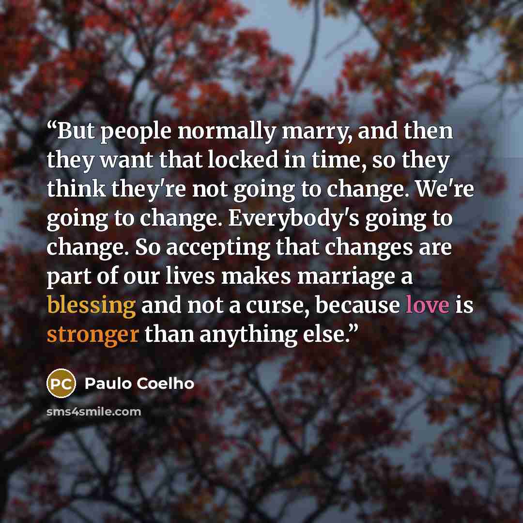 “But people normally marry, and then they want that locked in time, so they think they're not going to change. We're going to change. Everybody's going to change. So accepting that changes are part of our lives makes marriage a blessing and not a curse, because love is stronger than anything else.” quote by Paulo Coelho