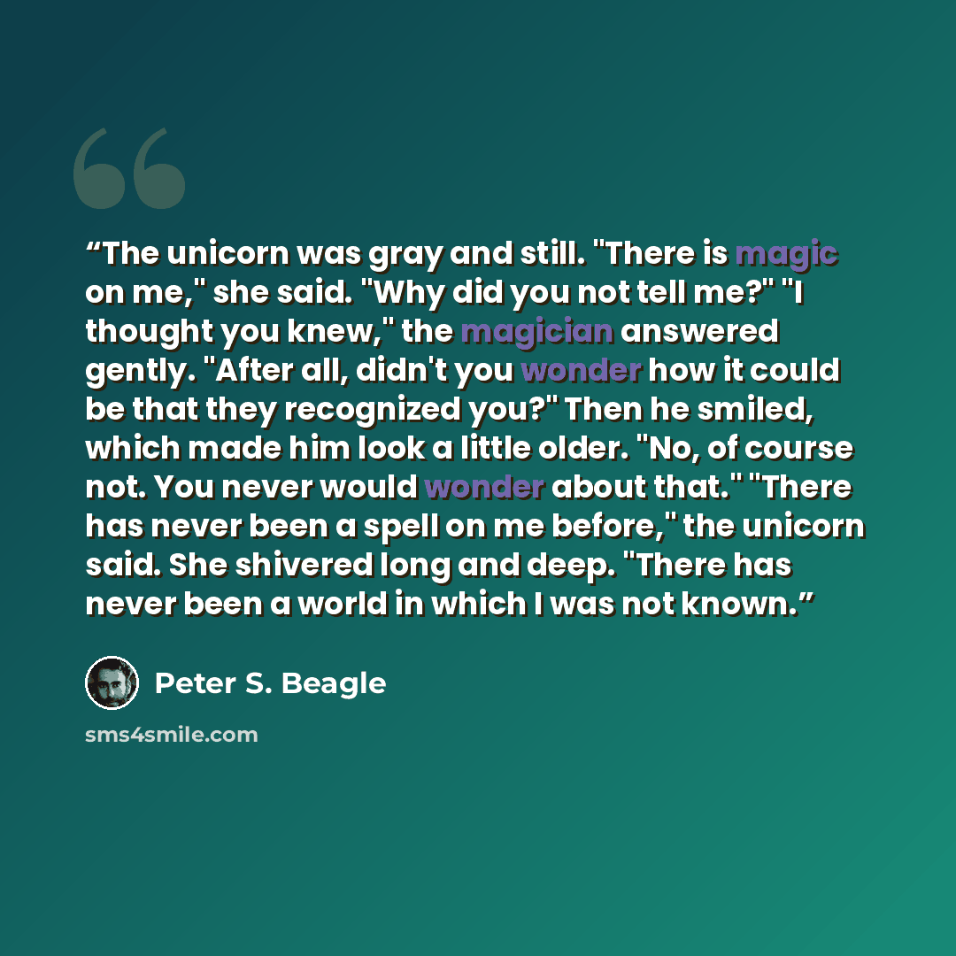 “The unicorn was gray and still. "There is magic on me," she said. "Why did you not tell me?" "I thought you knew," the magician answered gently. "After all, didn't you wonder how it could be that they recognized you?" Then he smiled, which made him look a little older. "No, of course not. You…” quote by Peter S. Beagle