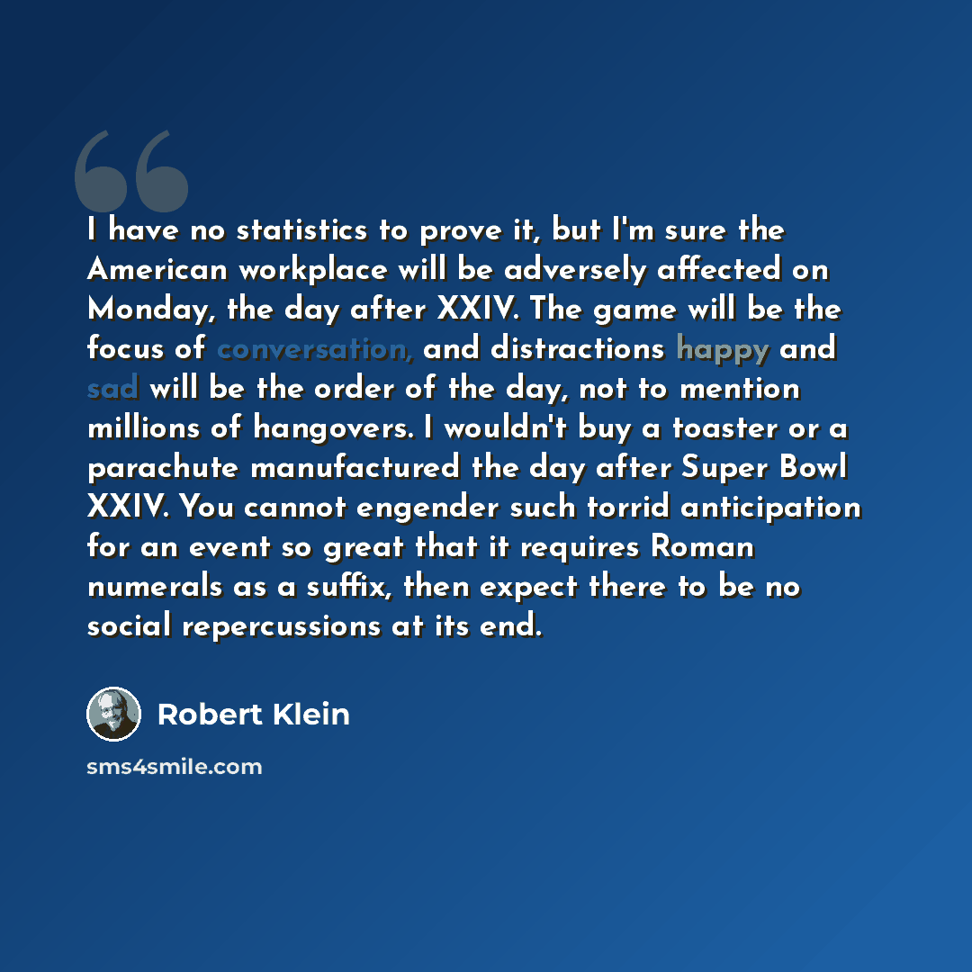 “I have no statistics to prove it, but I'm sure the American workplace will be adversely affected on Monday, the day after XXIV. The game will be the focus of conversation, and distractions happy and sad will be the order of the day, not to mention millions of hangovers. I wouldn't buy a toaster or…” quote by Robert Klein