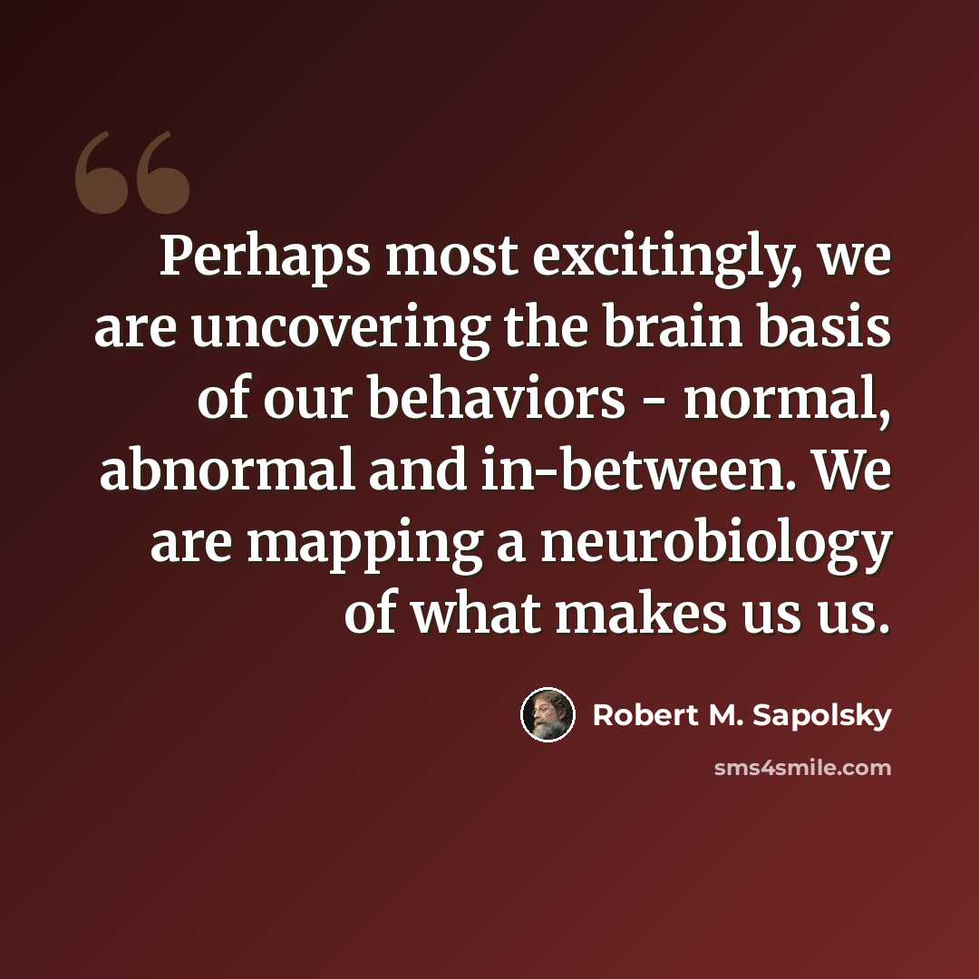 “Perhaps most excitingly, we are uncovering the brain basis of our behaviors - normal, abnormal and in-between. We are mapping a neurobiology of what makes us us.” quote by Robert M. Sapolsky