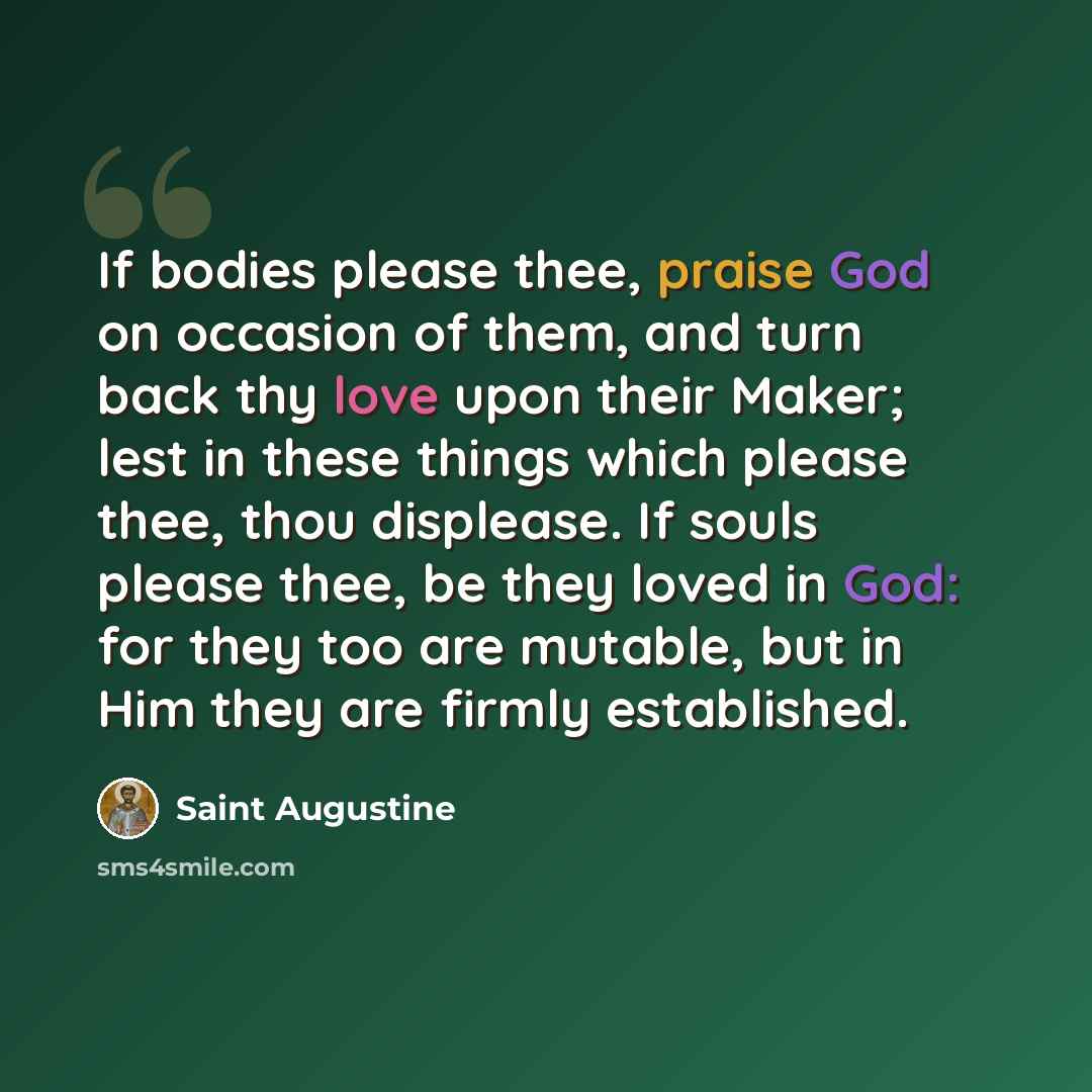 “If bodies please thee, praise God on occasion of them, and turn back thy love upon their Maker; lest in these things which please thee, thou displease. If souls please thee, be they loved in God: for they too are mutable, but in Him they are firmly established.” quote by Saint Augustine