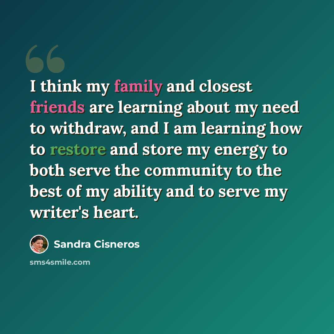 “I think my family and closest friends are learning about my need to withdraw, and I am learning how to restore and store my energy to both serve the community to the best of my ability and to serve my writer's heart.” quote by Sandra Cisneros