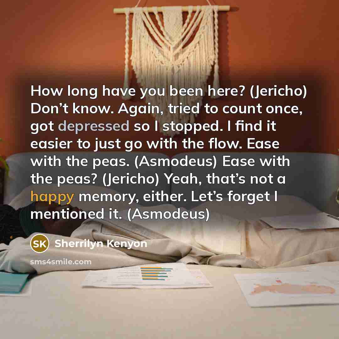 “How long have you been here? (Jericho) Don’t know. Again, tried to count once, got depressed so I stopped. I find it easier to just go with the flow. Ease with the peas. (Asmodeus) Ease with the peas? (Jericho) Yeah, that’s not a happy memory, either. Let’s forget I mentioned it. (Asmodeus)” quote by Sherrilyn Kenyon