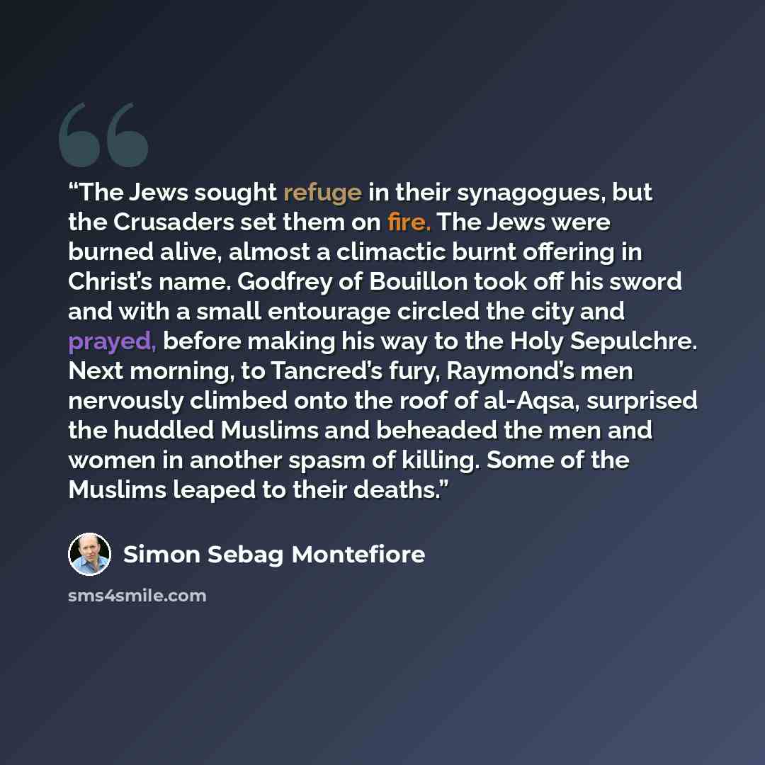 “The Jews sought refuge in their synagogues, but the Crusaders set them on fire. The Jews were burned alive, almost a climactic burnt offering in Christ’s name. Godfrey of Bouillon took off his sword and with a small entourage circled the city and prayed, before making his way to the Holy…” quote by Simon Sebag Montefiore