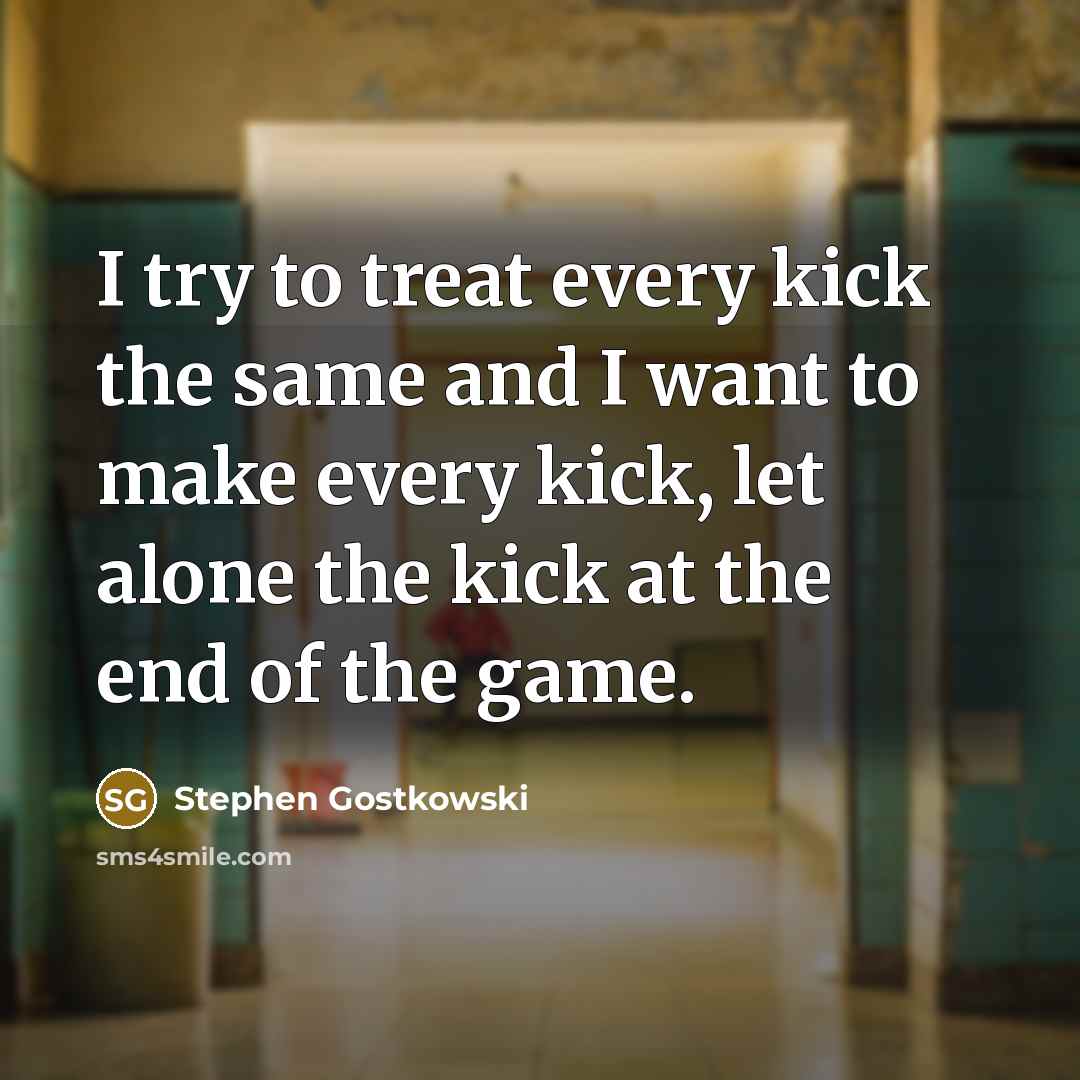 “I try to treat every kick the same and I want to make every kick, let alone the kick at the end of the game.” quote by Stephen Gostkowski