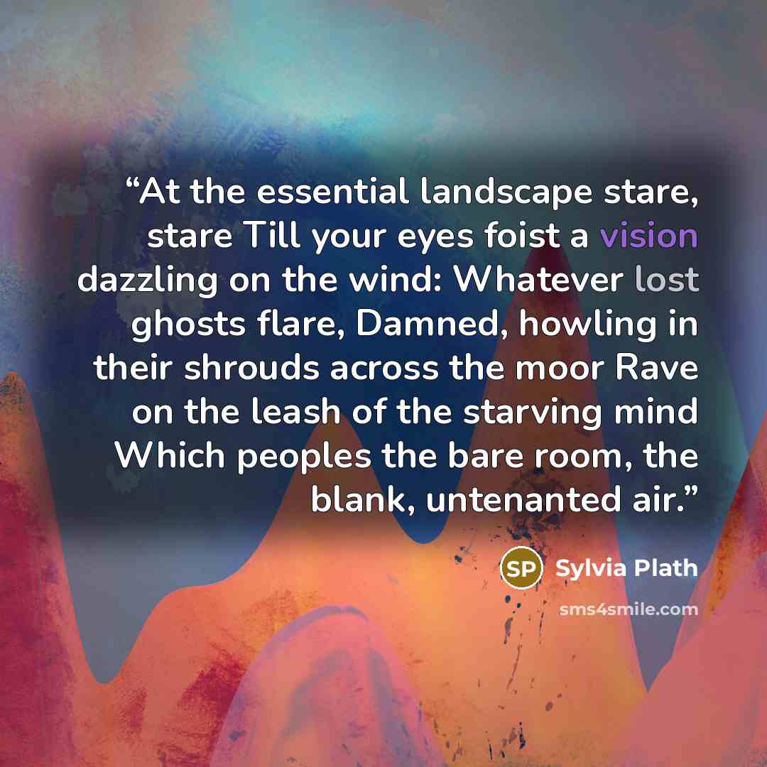 “At the essential landscape stare, stare Till your eyes foist a vision dazzling on the wind: Whatever lost ghosts flare, Damned, howling in their shrouds across the moor Rave on the leash of the starving mind Which peoples the bare room, the blank, untenanted air.” quote by Sylvia Plath