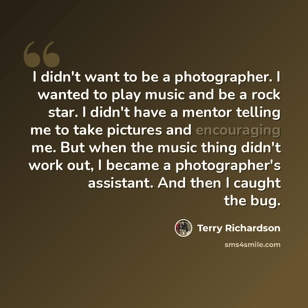 “I didn't want to be a photographer. I wanted to play music and be a rock star. I didn't have a mentor telling me to take pictures and encouraging me. But when the music thing didn't work out, I became a photographer's assistant. And then I caught the bug.” quote by Terry Richardson