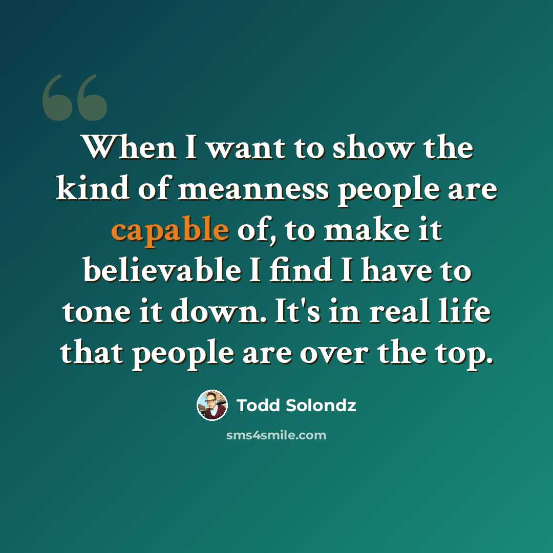 “When I want to show the kind of meanness people are capable of, to make it believable I find I have to tone it down. It's in real life that people are over the top.” quote by Todd Solondz