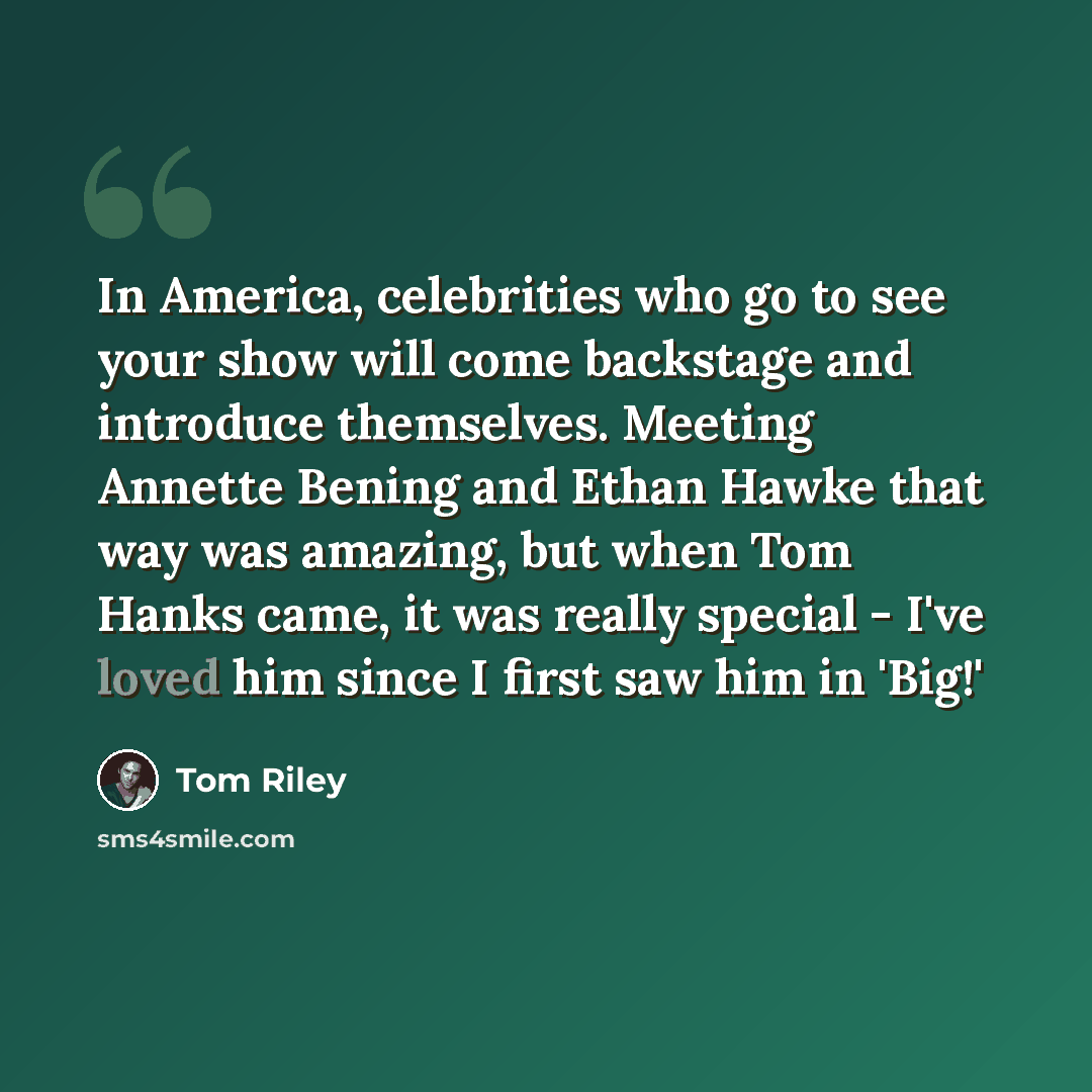 “In America, celebrities who go to see your show will come backstage and introduce themselves. Meeting Annette Bening and Ethan Hawke that way was amazing, but when Tom Hanks came, it was really special - I've loved him since I first saw him in 'Big!'” quote by Tom Riley