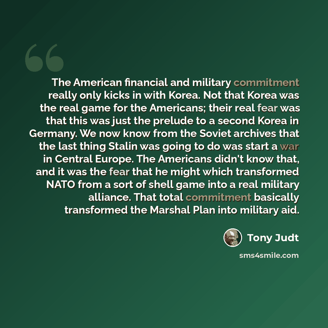 “The American financial and military commitment really only kicks in with Korea. Not that Korea was the real game for the Americans; their real fear was that this was just the prelude to a second Korea in Germany. We now know from the Soviet archives that the last thing Stalin was going to do was…” quote by Tony Judt