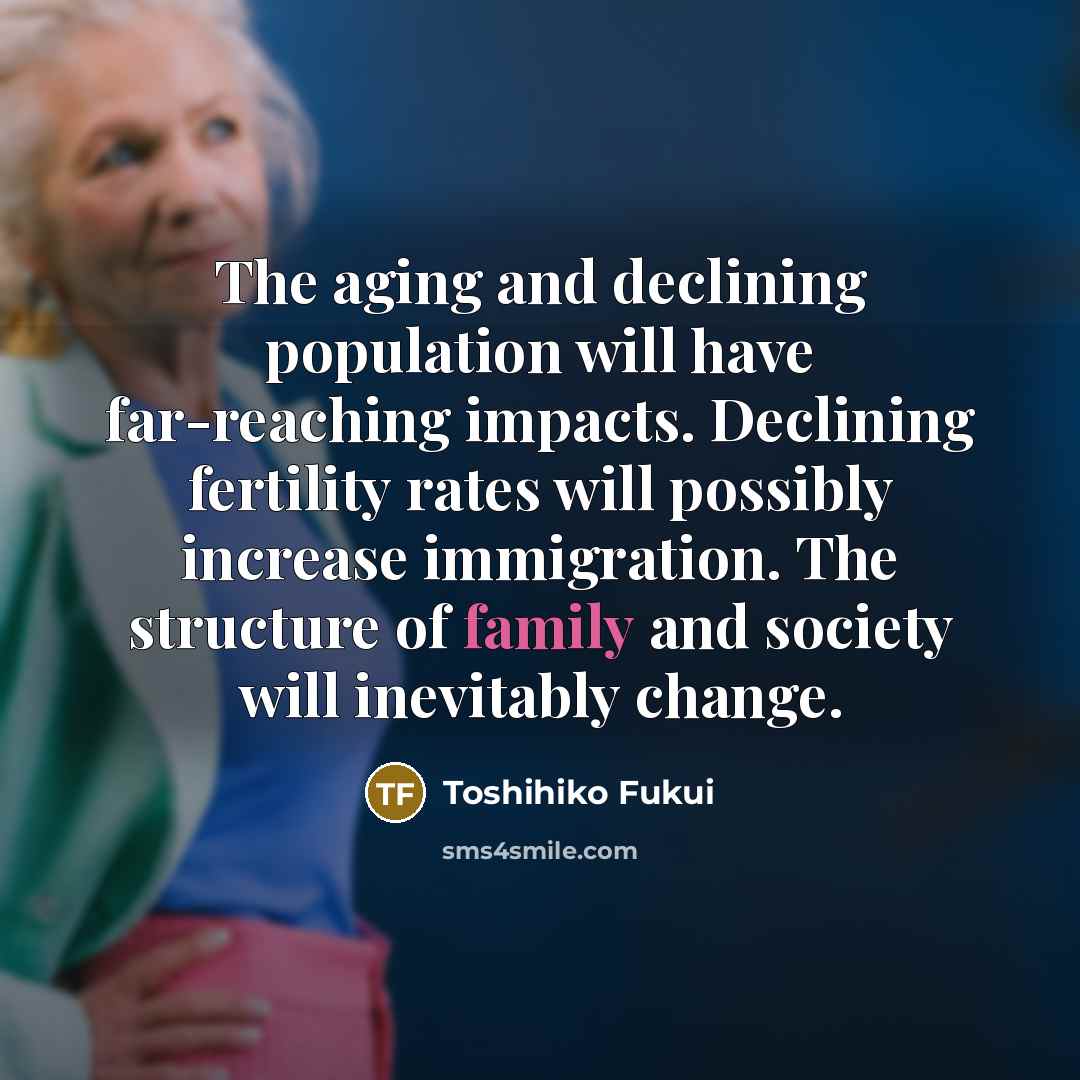 “The aging and declining population will have far-reaching impacts. Declining fertility rates will possibly increase immigration. The structure of family and society will inevitably change.” quote by Toshihiko Fukui