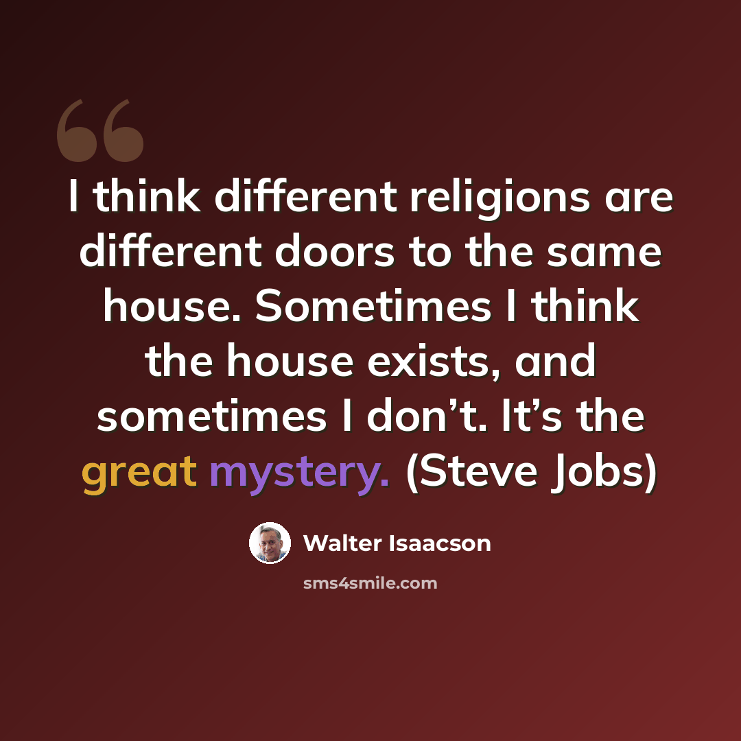 “I think different religions are different doors to the same house. Sometimes I think the house exists, and sometimes I don’t. It’s the great mystery. (Steve Jobs)” quote by Walter Isaacson