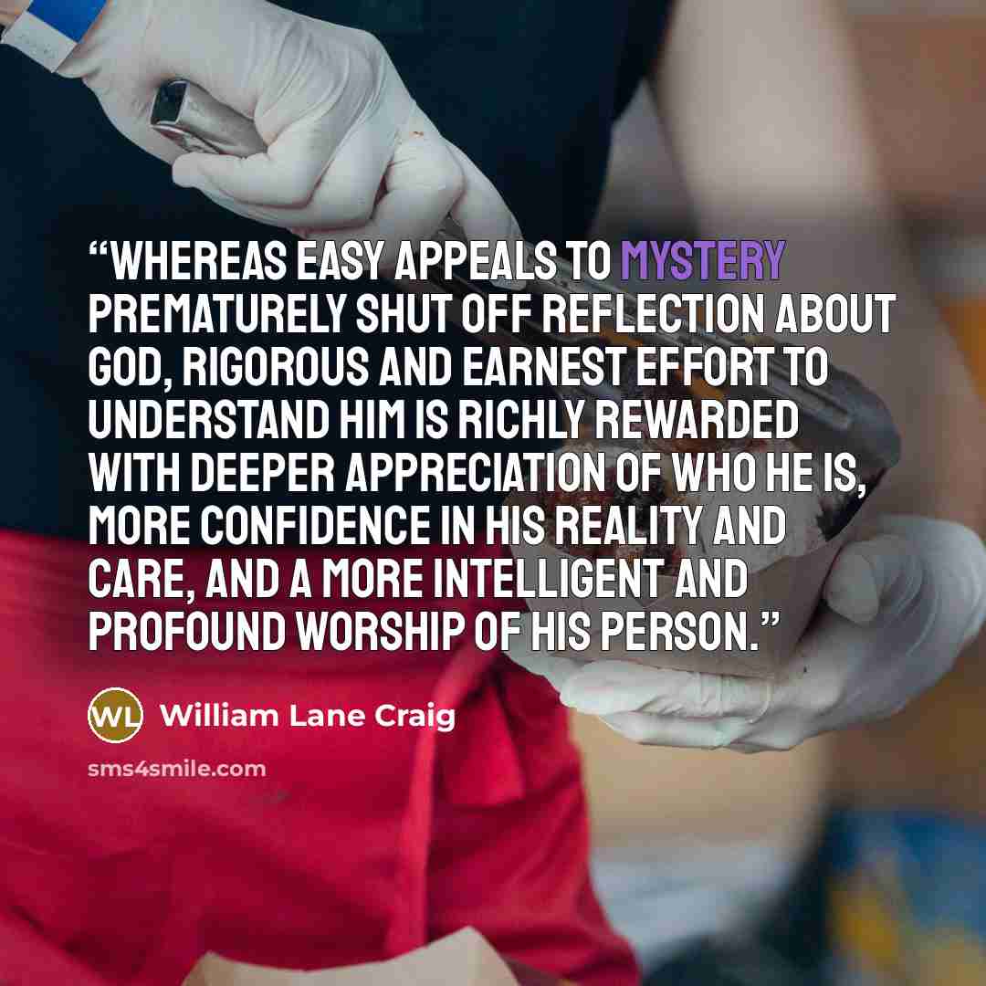 “Whereas easy appeals to mystery prematurely shut off reflection about God, rigorous and earnest effort to understand him is richly rewarded with deeper appreciation of who he is, more confidence in his reality and care, and a more intelligent and profound worship of his person.” quote by William Lane Craig