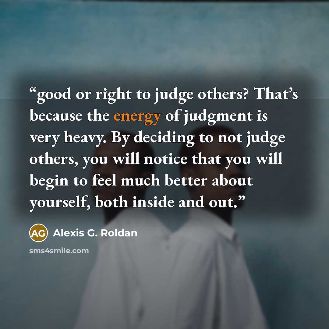 “good or right to judge others? That’s because the energy of judgment is very heavy. By deciding to not judge others, you will notice that you will begin to feel much better about yourself, both inside and out.” quote by Alexis G. Roldan