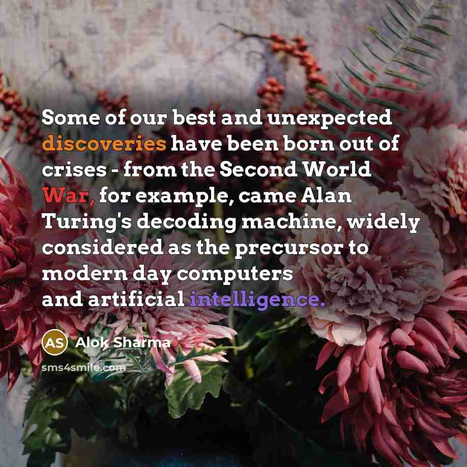 “Some of our best and unexpected discoveries have been born out of crises - from the Second World War, for example, came Alan Turing's decoding machine, widely considered as the precursor to modern day computers and artificial intelligence.” quote by Alok Sharma