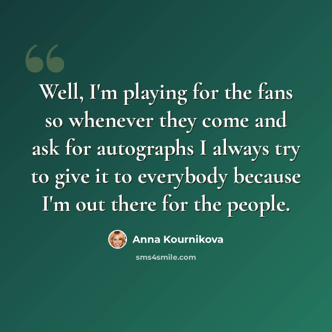“Well, I'm playing for the fans so whenever they come and ask for autographs I always try to give it to everybody because I'm out there for the people.” quote by Anna Kournikova