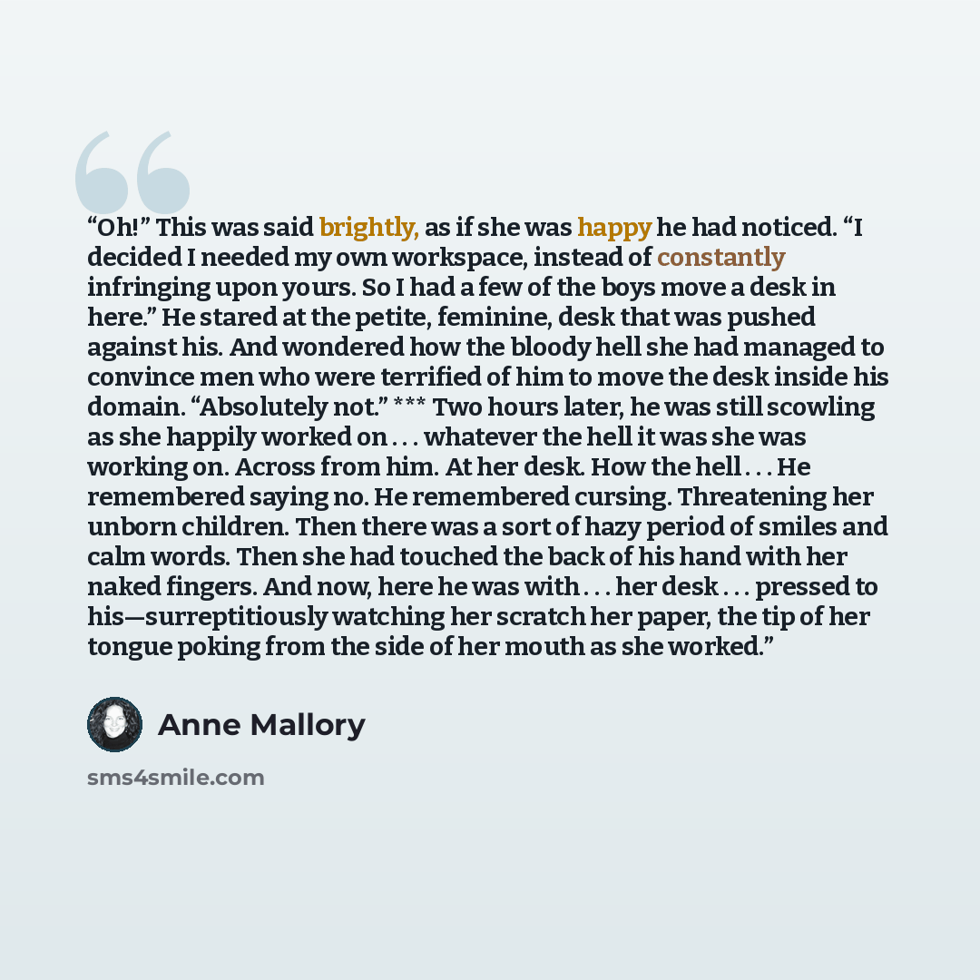 “Oh!” This was said brightly, as if she was happy he had noticed. “I decided I needed my own workspace, instead of constantly infringing upon yours. So I had a few of the boys move a desk in here.” He stared at the petite, feminine, desk that was pushed against his. And wondered how the bloody hell…” quote by Anne Mallory